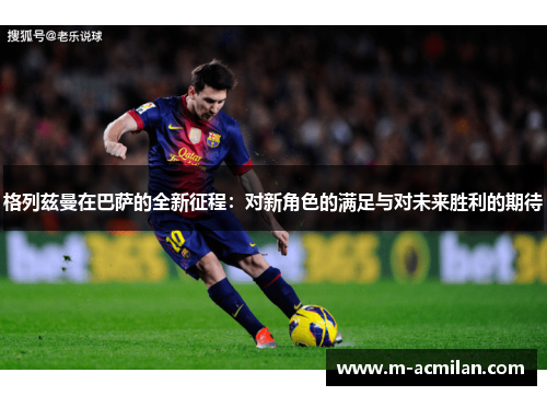 格列兹曼在巴萨的全新征程：对新角色的满足与对未来胜利的期待
